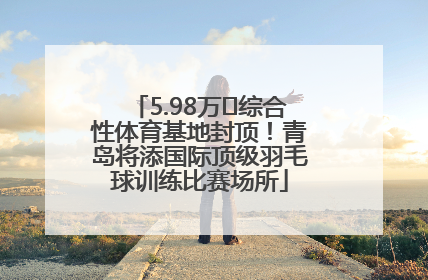 5.98万㎡综合性体育基地封顶！青岛将添国际顶级羽毛球训练比赛场所